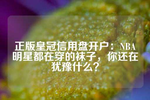 正版皇冠信用盘开户：NBA明星都在穿的袜子，你还在犹豫什么？