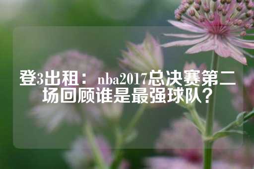 登3出租：nba2017总决赛第二场回顾谁是最强球队？-第1张图片-皇冠信用盘出租