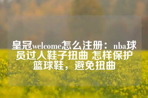 皇冠welcome怎么注册：nba球员过人鞋子扭曲 怎样保护篮球鞋，避免扭曲