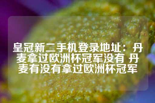 皇冠新二手机登录地址：丹麦拿过欧洲杯冠军没有 丹麦有没有拿过欧洲杯冠军