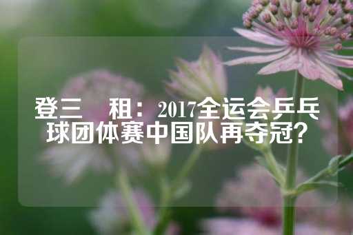 登三岀租：2017全运会乒乓球团体赛中国队再夺冠？