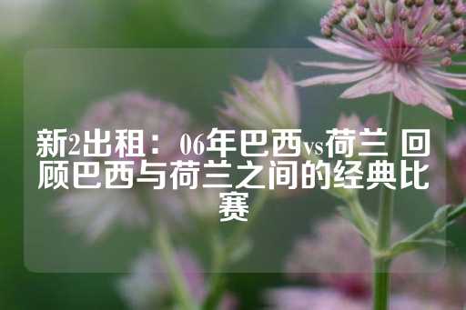 新2出租：06年巴西vs荷兰 回顾巴西与荷兰之间的经典比赛