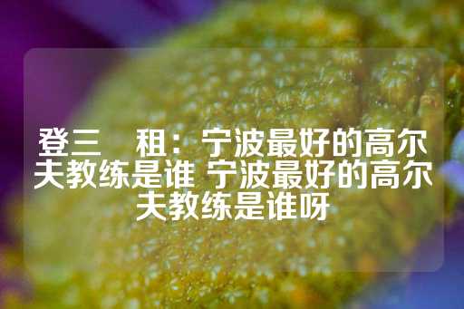 登三岀租：宁波最好的高尔夫教练是谁 宁波最好的高尔夫教练是谁呀