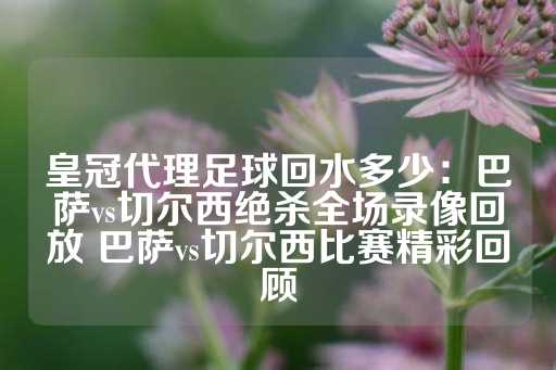 皇冠代理足球回水多少：巴萨vs切尔西绝杀全场录像回放 巴萨vs切尔西比赛精彩回顾