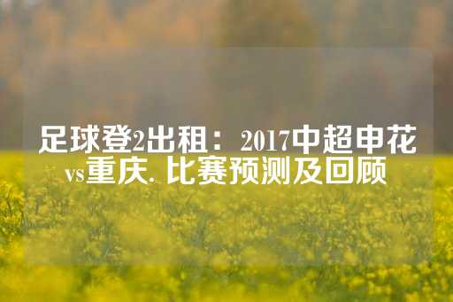 足球登2出租：2017中超申花vs重庆. 比赛预测及回顾-第1张图片-皇冠信用盘出租