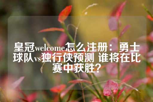 皇冠welcome怎么注册：勇士球队vs独行侠预测 谁将在比赛中获胜？