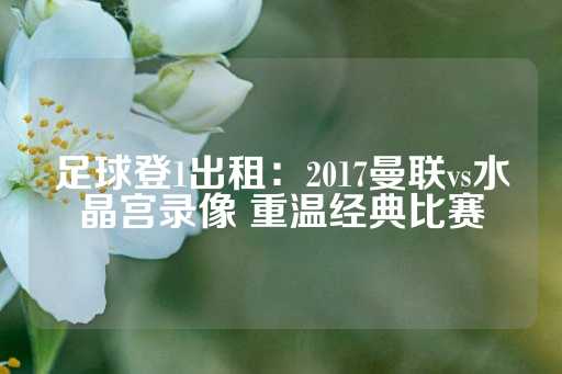 足球登1出租：2017曼联vs水晶宫录像 重温经典比赛-第1张图片-皇冠信用盘出租