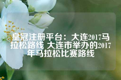 皇冠注册平台：大连2017马拉松路线 大连市举办的2017年马拉松比赛路线-第1张图片-皇冠信用盘出租