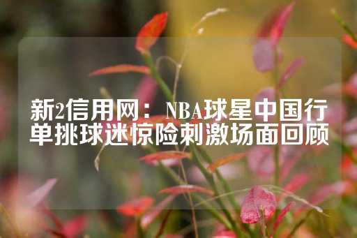 新2信用网：NBA球星中国行单挑球迷惊险刺激场面回顾-第1张图片-皇冠信用盘出租