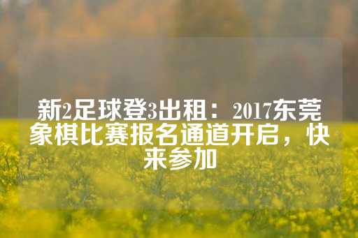 新2足球登3出租：2017东莞象棋比赛报名通道开启，快来参加-第1张图片-皇冠信用盘出租