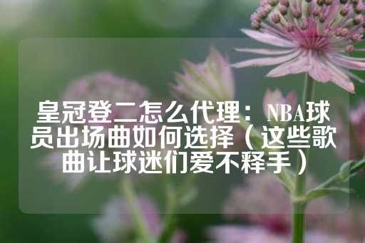 皇冠登二怎么代理：NBA球员出场曲如何选择（这些歌曲让球迷们爱不释手）