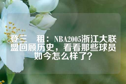 登三岀租：NBA2005浙江大联盟回顾历史，看看那些球员如今怎么样了？