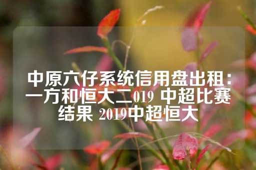 中原六仔系统信用盘出租：一方和恒大二019 中超比赛结果 2019中超恒大