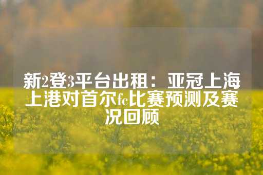 新2登3平台出租：亚冠上海上港对首尔fc比赛预测及赛况回顾