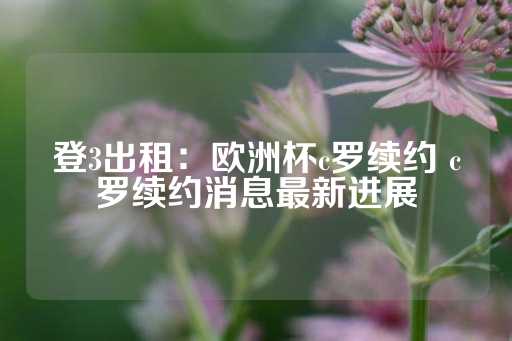 登3出租：欧洲杯c罗续约 c罗续约消息最新进展