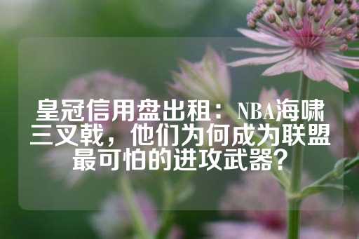 皇冠信用盘出租：NBA海啸三叉戟，他们为何成为联盟最可怕的进攻武器？