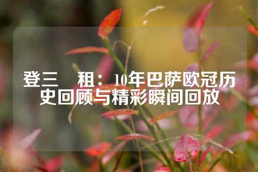 登三岀租：10年巴萨欧冠历史回顾与精彩瞬间回放