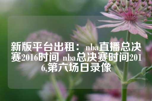 新版平台出租：nba直播总决赛2016时间 nba总决赛时间2016,第六场日录像