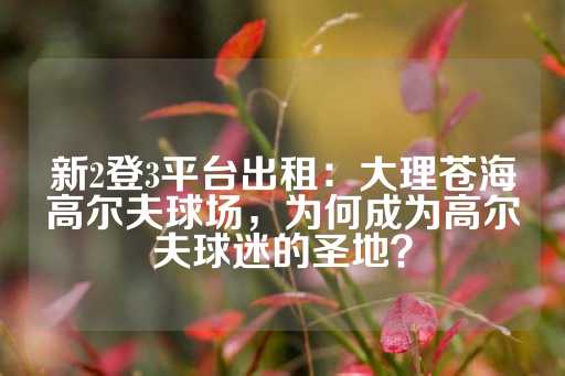 新2登3平台出租：大理苍海高尔夫球场，为何成为高尔夫球迷的圣地？