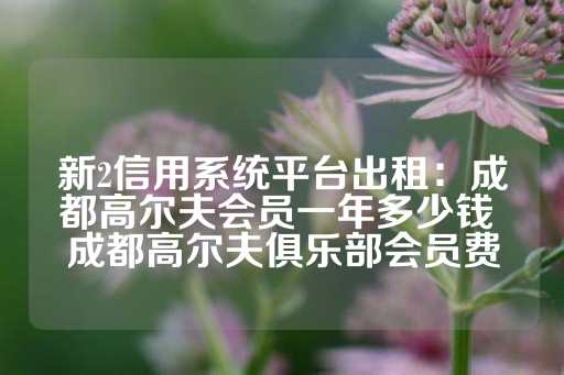 新2信用系统平台出租：成都高尔夫会员一年多少钱 成都高尔夫俱乐部会员费