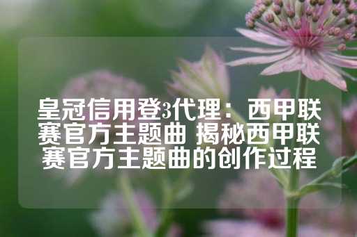 皇冠信用登3代理：西甲联赛官方主题曲 揭秘西甲联赛官方主题曲的创作过程-第1张图片-皇冠信用盘出租