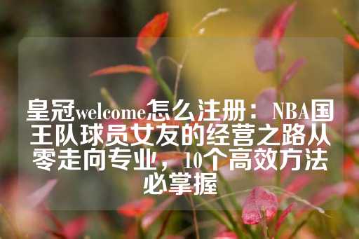 皇冠welcome怎么注册：NBA国王队球员女友的经营之路从零走向专业，10个高效方法必掌握