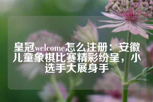 皇冠welcome怎么注册：安徽儿童象棋比赛精彩纷呈，小选手大展身手