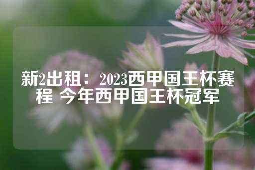 新2出租：2023西甲国王杯赛程 今年西甲国王杯冠军-第1张图片-皇冠信用盘出租