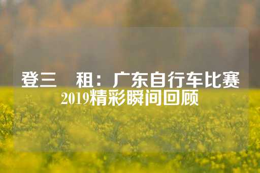 登三岀租：广东自行车比赛2019精彩瞬间回顾