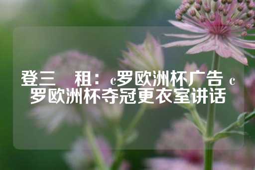 登三岀租：c罗欧洲杯广告 c罗欧洲杯夺冠更衣室讲话