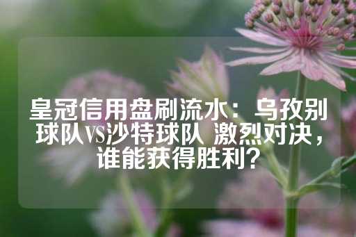 皇冠信用盘刷流水：乌孜别球队VS沙特球队 激烈对决，谁能获得胜利？