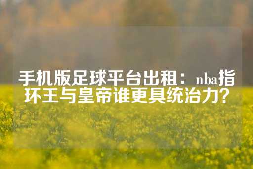 手机版足球平台出租：nba指环王与皇帝谁更具统治力？