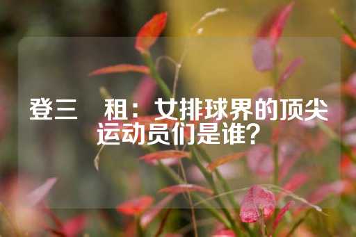 登三岀租：女排球界的顶尖运动员们是谁？