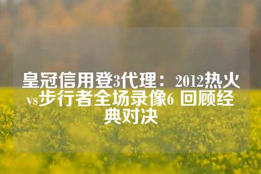 皇冠信用登3代理：2012热火vs步行者全场录像6 回顾经典对决-第1张图片-皇冠信用盘出租