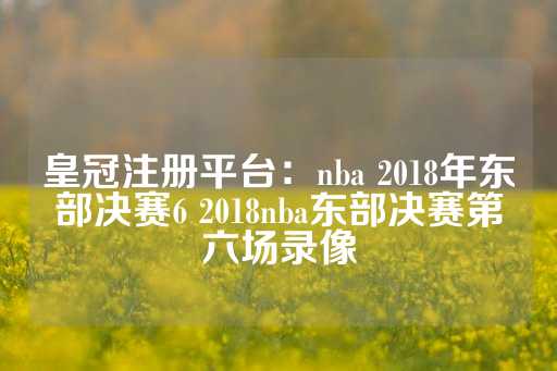 皇冠注册平台：nba 2018年东部决赛6 2018nba东部决赛第六场录像-第1张图片-皇冠信用盘出租