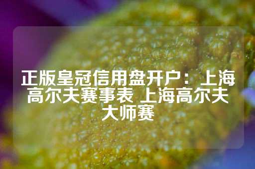 正版皇冠信用盘开户：上海高尔夫赛事表 上海高尔夫大师赛