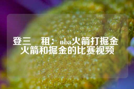 登三岀租：nba火箭打掘金 火箭和掘金的比赛视频