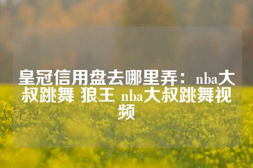 皇冠信用盘去哪里弄：nba大叔跳舞 狼王 nba大叔跳舞视频-第1张图片-皇冠信用盘出租