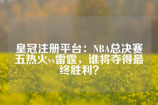 皇冠注册平台：NBA总决赛五热火vs雷霆，谁将夺得最终胜利？-第1张图片-皇冠信用盘出租