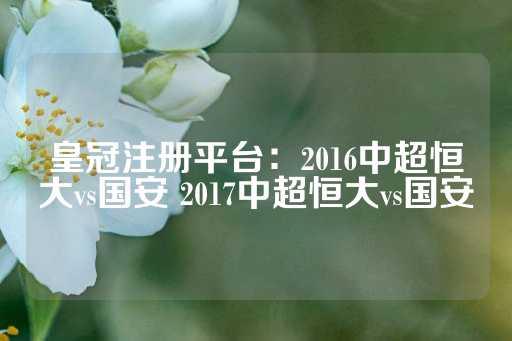 皇冠注册平台：2016中超恒大vs国安 2017中超恒大vs国安