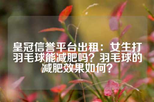 皇冠信誉平台出租：女生打羽毛球能减肥吗？羽毛球的减肥效果如何？-第1张图片-皇冠信用盘出租