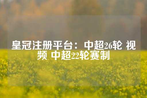 皇冠注册平台：中超26轮 视频 中超22轮赛制