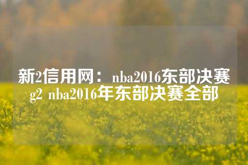 新2信用网：nba2016东部决赛g2 nba2016年东部决赛全部-第1张图片-皇冠信用盘出租