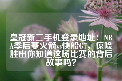 皇冠新二手机登录地址：NBA季后赛火箭vs快船G7，惊险胜出你知道这场比赛的背后故事吗？