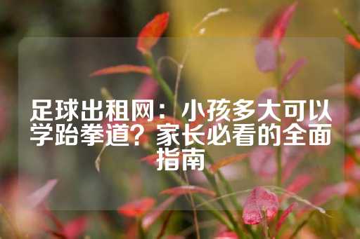 足球出租网：小孩多大可以学跆拳道？家长必看的全面指南