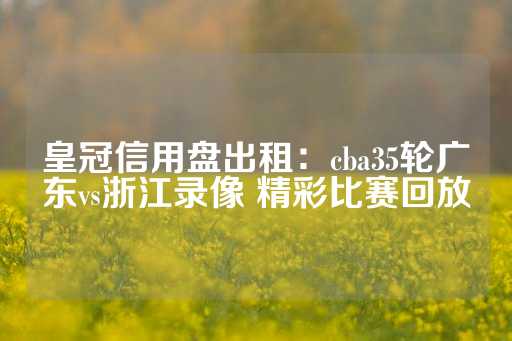 皇冠信用盘出租：cba35轮广东vs浙江录像 精彩比赛回放