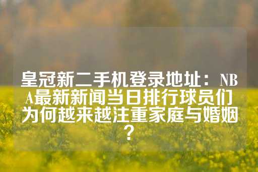 皇冠新二手机登录地址：NBA最新新闻当日排行球员们为何越来越注重家庭与婚姻？