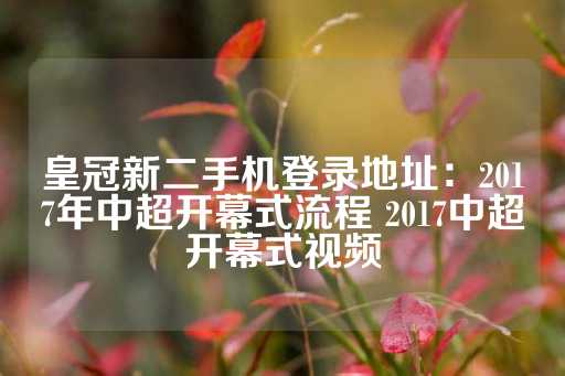 皇冠新二手机登录地址：2017年中超开幕式流程 2017中超开幕式视频