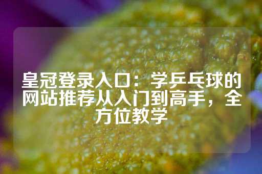 皇冠登录入口：学乒乓球的网站推荐从入门到高手，全方位教学-第1张图片-皇冠信用盘出租