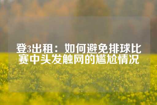 登3出租：如何避免排球比赛中头发触网的尴尬情况